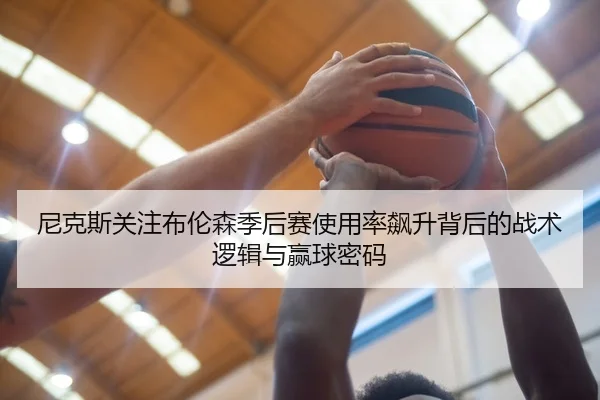 尼克斯关注布伦森季后赛使用率飙升背后的战术逻辑与赢球密码