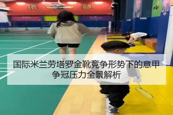 国际米兰劳塔罗金靴竞争形势下的意甲争冠压力全景解析