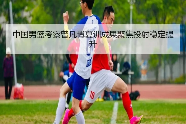 中国男篮考察曾凡博夏训成果聚焦投射稳定提升