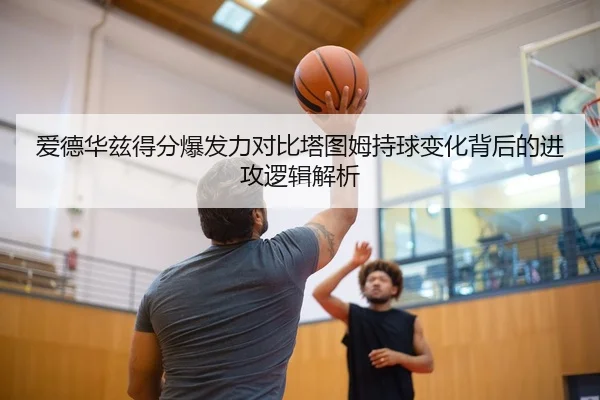 爱德华兹得分爆发力对比塔图姆持球变化背后的进攻逻辑解析
